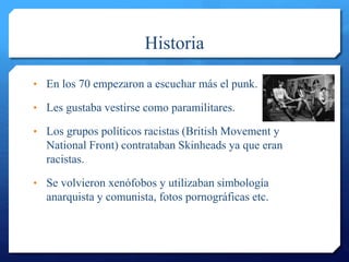 Historia
• En los 70 empezaron a escuchar más el punk.
• Les gustaba vestirse como paramilitares.
• Los grupos políticos racistas (British Movement y
National Front) contrataban Skinheads ya que eran
racistas.
• Se volvieron xenófobos y utilizaban simbología
anarquista y comunista, fotos pornográficas etc.
 