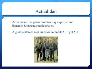 Actualidad
• Actualmente los pocos Skinheads que quedan son
llamados Skinheads tradicionales.
• Algunos están en movimientos como SHARP y RASH.
 