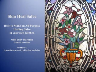 Skin Heal Salve
How to Make an All Purpose
Healing Salve
in your own kitchen
with Judy Harmon
Clinical Herbalist
for Herb U
An online university of herbal medicine
 