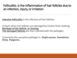 Folliculitis: is the inflammation of hair follicles due to
an infection, injury, or irritation
Infective folliculitis is the infection of hair follicles.
It starts when hair follicles are damaged by friction from clothing,
blockage of the follicle, or shaving.
The damaged follicles are then infected with the pathogen.
Commonly the causative pathogen is Staph.aureus. Sometimes
Strep. Pyogenes.
10
 