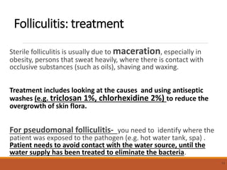 Folliculitis: treatment
Sterile folliculitis is usually due to maceration, especially in
obesity, persons that sweat heavily, where there is contact with
occlusive substances (such as oils), shaving and waxing.
Treatment includes looking at the causes and using antiseptic
washes (e.g. triclosan 1%, chlorhexidine 2%) to reduce the
overgrowth of skin flora.
For pseudomonal folliculitis- you need to identify where the
patient was exposed to the pathogen (e.g. hot water tank, spa) .
Patient needs to avoid contact with the water source, until the
water supply has been treated to eliminate the bacteria.
13
 
