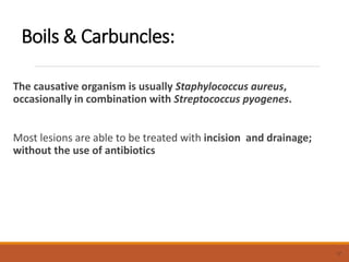 Boils & Carbuncles:
The causative organism is usually Staphylococcus aureus,
occasionally in combination with Streptococcus pyogenes.
Most lesions are able to be treated with incision and drainage;
without the use of antibiotics
17
 