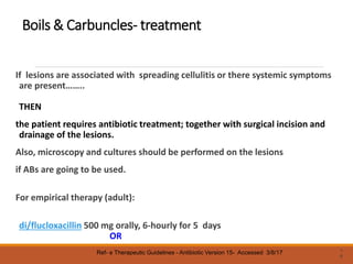 Boils & Carbuncles- treatment
If lesions are associated with spreading cellulitis or there systemic symptoms
are present……..
THEN
the patient requires antibiotic treatment; together with surgical incision and
drainage of the lesions.
Also, microscopy and cultures should be performed on the lesions
if ABs are going to be used.
For empirical therapy (adult):
di/flucloxacillin 500 mg orally, 6-hourly for 5 days
OR
1
8
Ref- e Therapeutic Guidelines - Antibiotic Version 15- Accessed 3/8/17
 