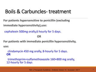 Boils & Carbuncles- treatment
For patients hypersensitive to penicillin (excluding
immediate hypersensitivity),use:
cephalexin 500mg orally,6 hourly for 5 days.
OR
For patients with immediate penicillin hypersensitivity,
use:
clindamycin 450 mg orally, 8-hourly for 5 days.
OR
trimethoprim+sulfamethoxazole 160+800 mg orally,
12-hourly for 5 days
19
Ref- e Therapeutic Guidelines - Antibiotic Version 15- Accessed 3/8/17
 