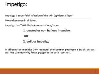 Impetigo:
Impetigo is superficial infection of the skin (epidermal layer)
Most often seen in children.
Impetigo has TWO distinct presentations/types:
1. crusted or non bullous impetigo
OR
2. bullous impetigo
In affluent communities (non –remote) the common pathogen is Staph. aureus
and less commonly by Strep. pyogenes (or both together).
2
0
 