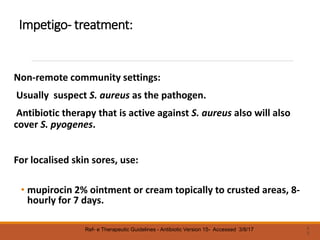 Impetigo- treatment:
Non-remote community settings:
Usually suspect S. aureus as the pathogen.
Antibiotic therapy that is active against S. aureus also will also
cover S. pyogenes.
For localised skin sores, use:
• mupirocin 2% ointment or cream topically to crusted areas, 8-
hourly for 7 days.
2
3
Ref- e Therapeutic Guidelines - Antibiotic Version 15- Accessed 3/8/17
 