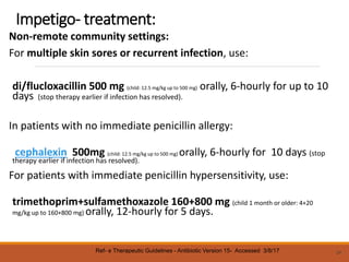 Impetigo- treatment:
Non-remote community settings:
For multiple skin sores or recurrent infection, use:
di/flucloxacillin 500 mg (child: 12.5 mg/kg up to 500 mg) orally, 6-hourly for up to 10
days (stop therapy earlier if infection has resolved).
In patients with no immediate penicillin allergy:
cephalexin 500mg (child: 12.5 mg/kg up to 500 mg) orally, 6-hourly for 10 days (stop
therapy earlier if infection has resolved).
For patients with immediate penicillin hypersensitivity, use:
trimethoprim+sulfamethoxazole 160+800 mg (child 1 month or older: 4+20
mg/kg up to 160+800 mg) orally, 12-hourly for 5 days.
24
Ref- e Therapeutic Guidelines - Antibiotic Version 15- Accessed 3/8/17
 