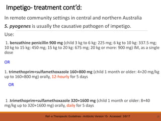 Impetigo- treatment cont’d:
In remote community settings in central and northern Australia
S. pyogenes is usually the causative pathogen of impetigo.
Use:
1. benzathine penicillin 900 mg (child 3 kg to 6 kg: 225 mg; 6 kg to 10 kg: 337.5 mg;
10 kg to 15 kg: 450 mg; 15 kg to 20 kg: 675 mg; 20 kg or more: 900 mg) IM, as a single
dose
OR
1. trimethoprim+sulfamethoxazole 160+800 mg (child 1 month or older: 4+20 mg/kg
up to 160+800 mg) orally, 12-hourly for 5 days
OR
1 .trimethoprim+sulfamethoxazole 320+1600 mg (child 1 month or older: 8+40
mg/kg up to 320+1600 mg) orally, daily for 5 days
25
Ref- e Therapeutic Guidelines - Antibiotic Version 15- Accessed 3/8/17
 