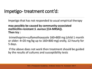 Impetigo- treatment cont’d:
Impetigo that has not responded to usual empirical therapy
may possibly be caused by community-associated
methicillin-resistant S. aureus [CA-MRSA]).
Then try :
trimethoprim+sulfamethoxazole 160+800 mg (child 1 month
or older: 4+20 mg/kg up to 160+800 mg) orally, 12-hourly for
5 days.
If the above does not work then treatment should be guided
by the results of cultures and susceptibility tests
26
Ref- e Therapeutic Guidelines - Antibiotic Version 15- Accessed 3/8/17
 