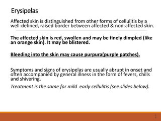 Erysipelas
Affected skin is distinguished from other forms of cellulitis by a
well-defined, raised border between affected & non-affected skin.
The affected skin is red, swollen and may be finely dimpled (like
an orange skin). It may be blistered.
Bleeding into the skin may cause purpura(purple patches).
Symptoms and signs of erysipelas are usually abrupt in onset and
often accompanied by general illness in the form of fevers, chills
and shivering.
Treatment is the same for mild early cellulitis (see slides below).
2
9
 