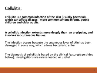 Cellulitis:
Cellulitis is a common infection of the skin (usually bacterial),
which can affect all ages; more common among infants, young
children and older adults.
A cellulitic infection extends more deeply than an erysipelas, and
involves subcutaneous tissues.
The infection occurs because the cutaneous layer of skin has been
damaged in some way, which allows bacteria to enter.
The diagnosis of cellulitis is based on the clinical features(see slides
below). Investigations are rarely needed or useful.
30
 