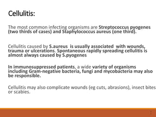 Cellulitis:
The most common infecting organisms are Streptococcus pyogenes
(two thirds of cases) and Staphylococcus aureus (one third).
Cellulitis caused by S.aureus is usually associated with wounds,
trauma or ulcerations. Spontaneous rapidly spreading cellulitis is
almost always caused by S.pyogenes
In immunosuppressed patients, a wide variety of organisms
including Gram-negative bacteria, fungi and mycobacteria may also
be responsible.
Cellulitis may also complicate wounds (eg cuts, abrasions), insect bites
or scabies.
3
1
 