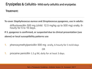 Erysipelas& Cellulitis- Mild early cellulitis and erysipelas
Treatment:
To cover Staphylococcus aureus and Streptococcus pyogenes, use in adults:
di/flucloxacillin 500 mg (child: 12.5 mg/kg up to 500 mg) orally, 6-
hourly for 5 to 10 days.
If S. pyogenes is confirmed, or suspected due to clinical presentation (see
above) or local susceptibility patterns use
1. phenoxymethylpenicillin 500 mg orally, 6-hourly for 5 to10 days
OR
1. procaine penicillin 1.5 g IM, daily for at least 3 days.
37
Ref- e Therapeutic Guidelines - Antibiotic Version 15- Accessed 3/8/17
 
