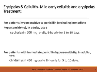 Erysipelas & Cellulitis- Mild early cellulitis and erysipelas
Treatment:
For patients hypersensitive to penicillin (excluding immediate
hypersensitivity), in adults, use :
cephalexin 500 mg orally, 6-hourly for 5 to 10 days.
For patients with immediate penicillin hypersensitivity, in adults ,
use:
clindamycin 450 mg orally, 8-hourly for 5 to 10 days.
38
Ref- e Therapeutic Guidelines - Antibiotic Version 15- Accessed 3/8/17
 
