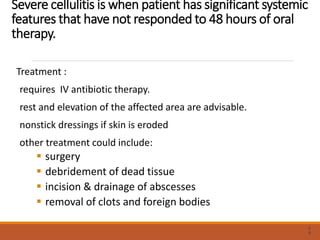 Severe cellulitis is when patient has significant systemic
features that have not responded to 48 hours of oral
therapy.
Treatment :
requires IV antibiotic therapy.
rest and elevation of the affected area are advisable.
nonstick dressings if skin is eroded
other treatment could include:
 surgery
 debridement of dead tissue
 incision & drainage of abscesses
 removal of clots and foreign bodies
3
9
 