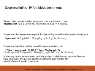 Severe cellulitis- IV Antibiotic treatment:
To treat infection with either streptococci or staphylococci, use:
Flucloxacillin IV 2 g (child: 50 mg/kg up to 2 g) IV, 6-hourly.
For patients hypersensitive to penicillin (excluding immediate hypersensitivity), use:
Cephazolin IV 2 g (child: 50 mg/kg up to 2 g) IV, 8-hourly.
For patients with immediate penicillin hypersensitivity, use
1st line - Vancomycin IV OR 2nd line - Clindamycin IV
clindamycin 600 mg (child: 15 mg/kg up to 600 mg) IV, 8-hourly
IV therapy should be continued until the patient is afebrile and systemic features
have improved. The patient can then change to oral therapy for
a total of up to 2 weeks treatment.
40
Ref- e Therapeutic Guidelines - Antibiotic Version 15- Accessed 3/8/17
 