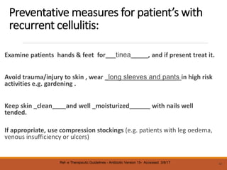 Preventative measures for patient’s with
recurrent cellulitis:
Examine patients hands & feet for___tinea_____, and if present treat it.
Avoid trauma/injury to skin , wear _long sleeves and pants in high risk
activities e.g. gardening .
Keep skin _clean____and well _moisturized______ with nails well
tended.
If appropriate, use compression stockings (e.g. patients with leg oedema,
venous insufficiency or ulcers)
42
Ref- e Therapeutic Guidelines - Antibiotic Version 15- Accessed 3/8/17
 