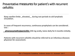 Preventative measures for patient’s with recurrent
cellulitis:
Keep swollen limbs _elevated__ during rest periods to aid lymphatic
circulation.
In cases of frequent recurrence, continuous prophylaxis can be considered .
Use :
phenoxymethylpenicillin 250 mg orally, twice daily for 6 months initially.
Patients with recurrent cellulitis should be referred to an infectious diseases
physician for assessment.
43
Ref- e Therapeutic Guidelines - Antibiotic Version 15- Accessed 3/8/17
 