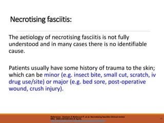 Necrotising fasciitis:
The aetiology of necrotising fasciitis is not fully
understood and in many cases there is no identifiable
cause.
Patients usually have some history of trauma to the skin;
which can be minor (e.g. insect bite, small cut, scratch, iv
drug use/site) or major (e.g. bed sore, post-operative
wound, crush injury).
46
Reference: Hasham S Matteucci P, et al. Necrotising fasciitis Clinical review
BMJ 2005;330:830-833 (9 April).
http://bmj.bmjjournals.com/cgi/content/full/330/7495/830
 