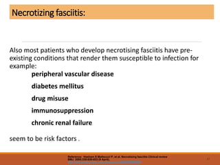 Necrotizing fasciitis:
Also most patients who develop necrotising fasciitis have pre-
existing conditions that render them susceptible to infection for
example:
peripheral vascular disease
diabetes mellitus
drug misuse
immunosuppression
chronic renal failure
seem to be risk factors .
47
Reference: Hasham S Matteucci P, et al. Necrotising fasciitis Clinical review
BMJ 2005;330:830-833 (9 April).
http://bmj.bmjjournals.com/cgi/content/full/330/7495/830
 