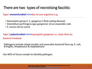 There are two types of necrotising fasciitis:
Type I monomicrobial >>>>due to one organism e.g:
 Haemolytic group A S. pyogenus ( flesh eating disease)
 Clostridium perfringens (gas gangrene) -G+ve anaerobic rods
 S. aureus (G+ve cocci)
Type 2 polymicrobial >>>>>synergistic gangrene i.e. more than on
bacteria involved.
Pathogens include mixed aerobic and anaerobic bacterial flora eg. E. coli,
B.fragilis, Streptococci & staphylococci
Use MCS of tissue sample to identify pathogen.
4
8
Reference: Hasham S Matteucci P, et al. Necrotising fasciitis Clinical review
BMJ 2005;330:830-833 (9 April).
http://bmj.bmjjournals.com/cgi/content/full/330/7495/830
 