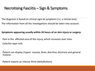 Necrotising Fasciitis – Sign & Symptoms
The diagnosis is based on clinical signs & symptoms (i.e. a clinical one).
The information from all the investigations should be taken into account.
Symptoms appearing usually within 24 hours of an skin injury or surgery:
Pain in the affected area of the injury, which increases over time.
Cellulitic-type rash.
Patient can display /report nausea, fever, diarrhea, dizziness and general
malaise.
Patient reports an intense thirst (dehydration).
49
 