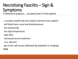 Necrotising Fasciitis – Sign &
Symptoms
If allowed to progress……by about days 4-5 the patient:
is acutely unwell and may require intensive care support
will likely have a very low blood pressure
has tachycardia
has high temperature
high WCC
Increased serum creatinine
↓↓ albumin
gas in the soft tissues (detected by palpation or imaging)
THEN
51
 