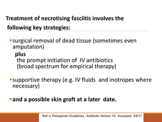 Treatment of necrotising fasciitis involves the
following key strategies:
surgical removal of dead tissue (sometimes even
amputation)
plus
the prompt initiation of IV antibiotics
(broad spectrum for empirical therapy)
supportive therapy (e.g. IV fluids and inotropes where
necessary)
and a possible skin graft at a later date.
53
Ref- e Therapeutic Guidelines - Antibiotic Version 15- Accessed 3/8/17
 