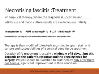 Necrotising fasciitis :Treatment
For empirical therapy, where the diagnosis is uncertain and
until tissue and blood culture results are available, use initially:
meropenem IV PLUS vancomycin IV PLUS clindamycin IV
(clindamycin (or lincomycin) is recommended to reduce bacterial toxin production)
Therapy is then modified (directed) according to gram stain and
culture and susceptibilities of a surgical deep tissue specimen.
Duration of IV treatment is usually a minimum of 5 days….but this
depends on the patient's response and the ongoing need for
surgery. Patient should be switched to oral therapy only after there
has been a significant improvement in their condition.
54
Ref- e Therapeutic Guidelines - Antibiotic Version 15- Accessed 3/8/17
 