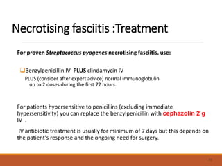 Necrotising fasciitis :Treatment
For proven Streptococcus pyogenes necrotising fasciitis, use:
Benzylpenicillin IV PLUS clindamycin IV
PLUS (consider after expert advice) normal immunoglobulin
up to 2 doses during the first 72 hours.
For patients hypersensitive to penicillins (excluding immediate
hypersensitivity) you can replace the benzylpenicillin with cephazolin 2 g
IV .
IV antibiotic treatment is usually for minimum of 7 days but this depends on
the patient's response and the ongoing need for surgery.
55
 