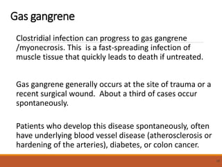 Gas gangrene
Clostridial infection can progress to gas gangrene
/myonecrosis. This is a fast-spreading infection of
muscle tissue that quickly leads to death if untreated.
Gas gangrene generally occurs at the site of trauma or a
recent surgical wound. About a third of cases occur
spontaneously.
Patients who develop this disease spontaneously, often
have underlying blood vessel disease (atherosclerosis or
hardening of the arteries), diabetes, or colon cancer.
58
 