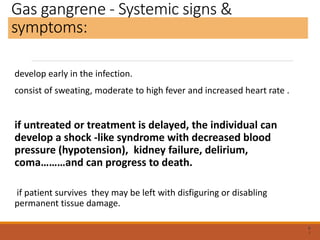 Gas gangrene - Systemic signs &
symptoms:
develop early in the infection.
consist of sweating, moderate to high fever and increased heart rate .
if untreated or treatment is delayed, the individual can
develop a shock -like syndrome with decreased blood
pressure (hypotension), kidney failure, delirium,
coma………and can progress to death.
if patient survives they may be left with disfiguring or disabling
permanent tissue damage.
6
1
 