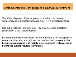 Clostridial infection-> gas gangrene-> diagnosis & treatment
The initial diagnosis of gas gangrene is based on the person's
symptoms and a physical examination, i.e. it is a clinical diagnosis.
Gas bubbles found in muscle on x- ray may increases a doctor's
suspicion of a clostridial infection.
Examination of secretions from the wound under a microscope may
reveal the clostridia, and cultures can confirm their presence - but
because gas gangrene is so rapidly fatal, treatment is always begun
before the culture results are available.
6
2
 