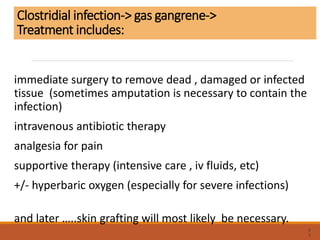 Clostridial infection-> gas gangrene->
Treatment includes:
immediate surgery to remove dead , damaged or infected
tissue (sometimes amputation is necessary to contain the
infection)
intravenous antibiotic therapy
analgesia for pain
supportive therapy (intensive care , iv fluids, etc)
+/- hyperbaric oxygen (especially for severe infections)
and later …..skin grafting will most likely be necessary.
6
3
 
