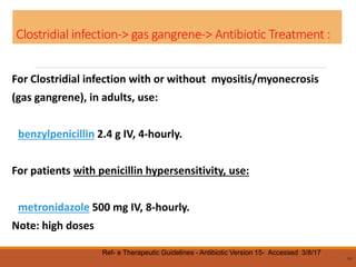 Clostridial infection-> gas gangrene-> Antibiotic Treatment :
For Clostridial infection with or without myositis/myonecrosis
(gas gangrene), in adults, use:
benzylpenicillin 2.4 g IV, 4-hourly.
For patients with penicillin hypersensitivity, use:
metronidazole 500 mg IV, 8-hourly.
Note: high doses
64
Ref- e Therapeutic Guidelines - Antibiotic Version 15- Accessed 3/8/17
 