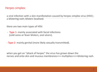 Herpes simplex:
a viral infection with a skin manifestation caused by herpes simplex virus (HSV) ;
a blistering rash; blisters localised.
there are two main types of HSV:
- Type 1- mainly associated with facial infections
(cold sores or fever blisters, oral ulcers).
- Type 2- mainly genital (more likely sexually transmitted).
when you get an “attack of herpes” the virus has grown down the
nerves and onto skin and mucous membranes>>> multiplies>>>>blistering rash.
6
6
 