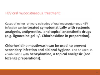 HSV oral mucocutnaeous treatment:
Cases of minor primary episodes of oral mucocutaneous HSV
infection can be treated symptomatically with systemic
analgesic, antipyretics, and topical anaesthetic drugs
(e.g. lignocaine gel +/- Chlorhexidine in preparation).
Chlorhexidine mouthwash can be used to prevent
secondary infection and aid oral hygiene. Can be used in
combination with benzydamine, a topical analgesic (see
lozenge preparations).
70
 