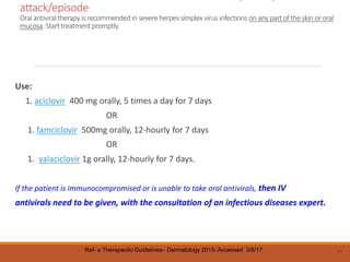 attack/episode:
Oral antiviraltherapy is recommended in severe herpes simplex virus infections on any part of the skin or oral
mucosa. Start treatmentpromptly.
Use:
1. aciclovir 400 mg orally, 5 times a day for 7 days
OR
1. famciclovir 500mg orally, 12-hourly for 7 days
OR
1. valaciclovir 1g orally, 12-hourly for 7 days.
If the patient is immunocompromised or is unable to take oral antivirals, then IV
antivirals need to be given, with the consultation of an infectious diseases expert.
71
Ref- e Therapeutic Guidelines– Dermatology 2015- Accessed 3/8/17
 