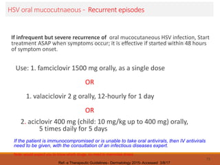 HSV oral mucocutnaeous - Recurrent episodes
If infrequent but severe recurrence of oral mucocutaneous HSV infection, Start
treatment ASAP when symptoms occur; it is effective if started within 48 hours
of symptom onset.
Use: 1. famciclovir 1500 mg orally, as a single dose
OR
1. valaciclovir 2 g orally, 12-hourly for 1 day
OR
2. aciclovir 400 mg (child: 10 mg/kg up to 400 mg) orally,
5 times daily for 5 days
73
Ref- e Therapeutic Guidelines– Dermatology 2015- Accessed 3/8/17
If the patient is immunocompromised or is unable to take oral antivirals, then IV antivirals
need to be given, with the consultation of an infectious diseases expert.
Note: would expect you to know which drugs; no need to memorise doses .
 