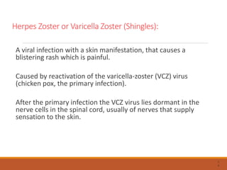 Herpes Zoster or Varicella Zoster (Shingles):
A viral infection with a skin manifestation, that causes a
blistering rash which is painful.
Caused by reactivation of the varicella-zoster (VCZ) virus
(chicken pox, the primary infection).
After the primary infection the VCZ virus lies dormant in the
nerve cells in the spinal cord, usually of nerves that supply
sensation to the skin.
7
4
 