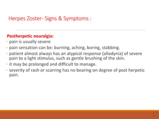 Herpes Zoster- Signs & Symptoms :
Postherpetic neuralgia:
◦ pain is usually severe
◦ pain sensation can be: burning, aching, boring, stabbing.
◦ patient almost always has an atypical response (allodynia) of severe
pain to a light stimulus, such as gentle brushing of the skin.
◦ it may be prolonged and difficult to manage.
◦ severity of rash or scarring has no bearing on degree of post herpetic
pain.
7
9
 