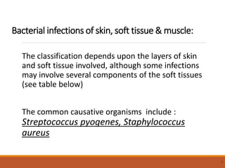 Bacterial infections of skin, soft tissue & muscle:
The classification depends upon the layers of skin
and soft tissue involved, although some infections
may involve several components of the soft tissues
(see table below)
The common causative organisms include :
Streptococcus pyogenes, Staphylococcus
aureus
8
 