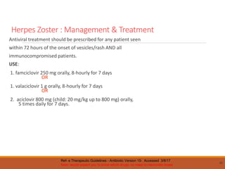 Herpes Zoster : Management & Treatment
Antiviral treatment should be prescribed for any patient seen
within 72 hours of the onset of vesicles/rash AND all
immunocompromised patients.
USE:
1. famciclovir 250 mg orally, 8-hourly for 7 days
OR
1. valaciclovir 1 g orally, 8-hourly for 7 days
OR
2. aciclovir 800 mg (child: 20 mg/kg up to 800 mg) orally,
5 times daily for 7 days.
80
Ref- e Therapeutic Guidelines - Antibiotic Version 15- Accessed 3/8/17
Note: would expect you to know which drugs; no need to memorise doses
 