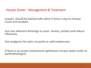 Lesions should be bathed with saline 3 times a day to remove
crusts and exudate.
Use non adherent dressings to cover lesions, protect and reduce
infectivity.
Use analgesics for pain; ice packs or cold compresses.
If there is an ocular involvement ophthalmic herpes zoster (refer to
ophthalmologist).
81
Herpes Zoster : Management & Treatment
 