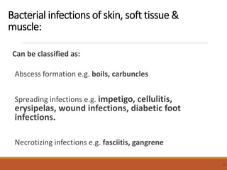 Bacterial infections of skin, soft tissue &
muscle:
Can be classified as:
Abscess formation e.g. boils, carbuncles
Spreading infections e.g. impetigo, cellulitis,
erysipelas, wound infections, diabetic foot
infections.
Necrotizing infections e.g. fasciitis, gangrene
9
 