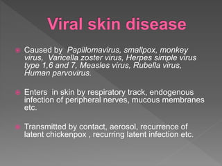  Caused by Papillomavirus, smallpox, monkey
virus, Varicella zoster virus, Herpes simple virus
type 1,6 and 7, Measles virus, Rubella virus,
Human parvovirus.
 Enters in skin by respiratory track, endogenous
infection of peripheral nerves, mucous membranes
etc.
 Transmitted by contact, aerosol, recurrence of
latent chickenpox , recurring latent infection etc.
 