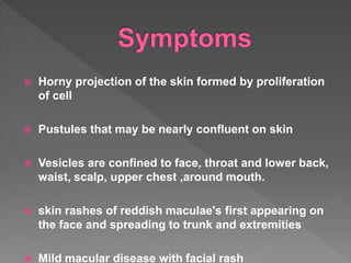 Horny projection of the skin formed by proliferation
of cell
 Pustules that may be nearly confluent on skin
 Vesicles are confined to face, throat and lower back,
waist, scalp, upper chest ,around mouth.
 skin rashes of reddish maculae's first appearing on
the face and spreading to trunk and extremities
 Mild macular disease with facial rash
 