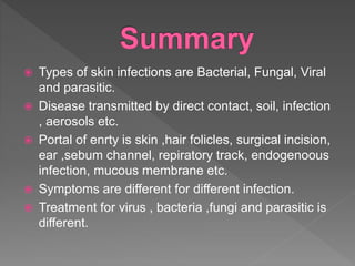  Types of skin infections are Bacterial, Fungal, Viral
and parasitic.
 Disease transmitted by direct contact, soil, infection
, aerosols etc.
 Portal of enrty is skin ,hair folicles, surgical incision,
ear ,sebum channel, repiratory track, endogenoous
infection, mucous membrane etc.
 Symptoms are different for different infection.
 Treatment for virus , bacteria ,fungi and parasitic is
different.
 