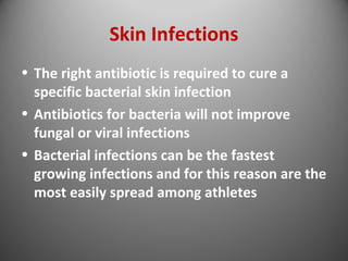 Skin Infections 
• The right antibiotic is required to cure a 
specific bacterial skin infection 
• Antibiotics for bacteria will not improve 
fungal or viral infections 
• Bacterial infections can be the fastest 
growing infections and for this reason are the 
most easily spread among athletes 
 