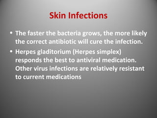 Skin Infections 
• The faster the bacteria grows, the more likely 
the correct antibiotic will cure the infection. 
• Herpes gladitorium (Herpes simplex) 
responds the best to antiviral medication. 
Other virus infections are relatively resistant 
to current medications 
 
